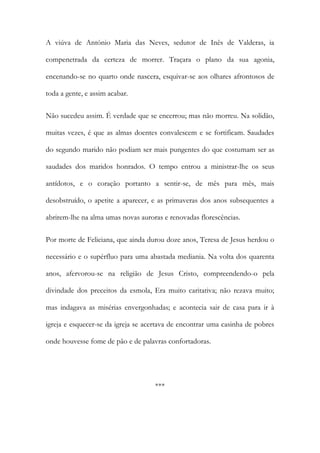 A viúva de António Maria das Neves, sedutor de Inês de Valderas, ia
compenetrada da certeza de morrer. Traçara o plano da sua agonia,
encenando-se no quarto onde nascera, esquivar-se aos olhares afrontosos de
toda a gente, e assim acabar.
Não sucedeu assim. É verdade que se encerrou; mas não morreu. Na solidão,
muitas vezes, é que as almas doentes convalescem e se fortificam. Saudades
do segundo marido não podiam ser mais pungentes do que costumam ser as
saudades dos maridos honrados. O tempo entrou a ministrar-lhe os seus
antídotos, e o coração portanto a sentir-se, de mês para mês, mais
desobstruído, o apetite a aparecer, e as primaveras dos anos subsequentes a
abrirem-lhe na alma umas novas auroras e renovadas florescências.
Por morte de Feliciana, que ainda durou doze anos, Teresa de Jesus herdou o
necessário e o supérfluo para uma abastada mediania. Na volta dos quarenta
anos, afervorou-se na religião de Jesus Cristo, compreendendo-o pela
divindade dos preceitos da esmola, Era muito caritativa; não rezava muito;
mas indagava as misérias envergonhadas; e acontecia sair de casa para ir à
igreja e esquecer-se da igreja se acertava de encontrar uma casinha de pobres
onde houvesse fome de pão e de palavras confortadoras.
***
 