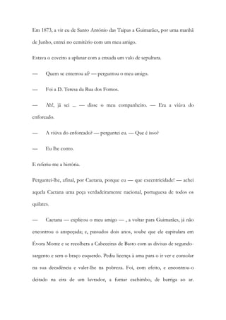 Em 1873, a vir eu de Santo António das Taipas a Guimarães, por uma manhã
de Junho, entrei no cemitério com um meu amigo.
Estava o coveiro a aplanar com a enxada um valo de sepultura.
— Quem se enterrou aí? — perguntou o meu amigo.
— Foi a D. Teresa da Rua dos Fomos.
— Ah!, já sei ... — disse o meu companheiro. — Era a viúva do
enforcado.
— A viúva do enforcado? — perguntei eu. — Que é isso?
— Eu lhe conto.
E referiu-me a história.
Perguntei-lhe, afinal, por Caetana, porque eu — que excentricidade! — achei
aquela Caetana uma peça verdadeiramente nacional, portuguesa de todos os
quilates.
— Caetana — explicou o meu amigo — , a voltar para Guimarães, já não
encontrou o anspeçada; e, passados dois anos, soube que ele capitulara em
Évora Monte e se recolhera a Cabeceiras de Basto com as divisas de segundo-
sargento e sem o braço esquerdo. Pediu licença à ama para o ir ver e consolar
na sua decadência e valer-lhe na pobreza. Foi, com efeito, e encontrou-o
deitado na eira de um lavrador, a fumar cachimbo, de barriga ao ar.
 