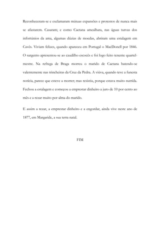 Reconheceram-se e exclamaram mútuas expansões e protestos de nunca mais
se afastarem. Casaram; e como Caetana amealhara, nas águas turvas dos
infortúnios da ama, algumas dúzias de moedas, abriram uma estalagem em
Cavês. Viviam felizes, quando apareceu em Portugal o MacDonell por 1846.
O sargento apresentou-se ao caudilho escocês e foi logo feito tenente quartel-
mestre. Na refrega de Braga morreu o marido de Caetana batendo-se
valentemente nas trincheiras da Cruz da Pedra. A viúva, quando teve a funesta
notícia, parece que esteve a morrer; mas resistiu, porque estava muito nutrida.
Fechou a estalagem e começou a emprestar dinheiro a juro de 10 por cento ao
mês e a rezar muito por alma do marido.
E assim a rezar, a emprestar dinheiro e a engordar, ainda vive neste ano de
1877, em Margaride, a sua terra natal.
FIM
 