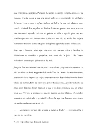 que primores do escopro. Pungiam-lhe então o espírito violentas ambições de
riqueza. Queria sagrar a sua arte esquivando-se à prostituição do dinheiro;
fechar-se com as suas criações, fazê-las símbolos da sua vida obscura num
mundo cheio de luz, espelhar na lâmina de ouro e prata a sua alma, rever-se
nas suas obras quando baixasse ao poente da vida e legá-las para um alto
espírito que uma vez encontrasse a procurar em vão ao vazio das alegrias
humanas o trabalho como refúgio e as lágrimas ignoradas como consolação.
Este era o homem triste que historiava em termos chãos a batalha de
Aljubarrota ao curtidor, a propósito dos anjos de D. João I de Castela
refundidos em castiçais pelo mestre de Avis.
Joaquim Pereira escutava com espanto a narrativa e perguntava ao rapaz se ele
não era filho do Luís Nogueira da Rua de Vale de Donas. Ao mesmo tempo
examinava-lhe a limpeza do trajar, como notando a demasiada decência de um
oficial de ourives, filho de outro que pouco tinha do seu. As oito tocheiras de
prata com brasões deram margem a que o ourives explicasse que as armas
eram dos Távoras e contasse o funesto destino destes fidalgos. O curtidor,
sinceramente admirado e agradecido, disse-lhe que um homem com tantas
memórias devia ser mestre-escola.
— Vossemecê porque não arranja a meter-se frade? — perguntou-lhe o
parente do curtidor.
A isto respondeu logo Joaquim Pereira:
 