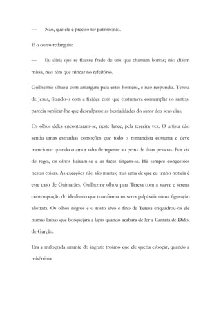 — Não, que ele é preciso ter património.
E o outro redarguiu:
— Eu dizia que se fizesse frade de uns que chamam borras; não dizem
missa, mas têm que trincar no refeitório.
Guilherme olhava com amargura para estes homens, e não respondia. Teresa
de Jesus, fitando-o com a fixidez com que costumava contemplar os santos,
parecia suplicar-lhe que desculpasse as bestialidades do autor dos seus dias.
Os olhos deles encontraram-se, neste lance, pela terceira vez. O artista não
sentiu umas estranhas comoções que todo o romancista costuma e deve
mencionar quando o amor salta de repente ao peito de duas pessoas. Por via
de regra, os olhos baixam-se e as faces tingem-se. Há sempre congestões
nestas coisas. As exceções não são muitas; mas uma de que eu tenho notícia é
este caso de Guimarães. Guilherme olhou para Teresa com a suave e serena
contemplação do idealismo que transforma os seres palpáveis numa figuração
abstrata. Os olhos negros e o rosto alvo e fino de Teresa enquadrou-os ele
numas linhas que bosquejara a lápis quando acabara de ler a Cantata de Dido,
de Garção.
Era a malograda amante do ingrato troiano que ele queria esboçar, quando a
misérrima
 