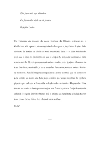 Pelos paços reais vaga ululando e
Cos fui-vos olhos ainda em vão procura
O fugitivo Eneias.
Os visitantes do tesouro da nossa Senhora da Oliveira retiraram-se, e
Guilherme, daí a pouco, tinha copiado da alma para o papel duas feições fiéis
do rosto de Teresa: os olhos e o mais incorpóreo deles — a doce melancolia
com que o fitara no momento em que o seu pai lhe concedia habilitações para
mestre-escola. Depois guardou o desenho e andou pelas igrejas a observar os
tons das tintas, o colorido, a luz e a sombra das santas pintadas a óleo. Sentia-
se menos só. Aquela imagem acompanhava-a como a estrela que vai connosco
pela solidão da noite alta. Saía mais a miúdo por essas muralhas de verdura
gigante que rodeiam a destemida aviltadora do condestável Duguesclin. Não
ouvira até então as liras que rumorejam nas florestas; nem a franja de ouro do
arrebol se erguia entremostrando-lhe o enigma da felicidade esclarecida por
uma pouca de luz difusa dos olhos de uma mulher.
E ela?
***
 