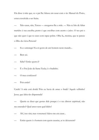 Ela disse à mãe que, se o pai lhe falasse em casar com o tio Manuel do Porto,
estava resolvida a ser freira.
— Não casas, não, Teresa — assegurou-lhe a mãe. — Não te hão de faltar
maridos à tua escolha; ponto é que escolhas com acerto e juízo. O teu pai o
que não quer é que te cases com rapaz pobre. Olha lá,, menina, que te parece
o filho da viúva Peixota?
— Eu o arrenego! Eu só gosto de um homem neste mundo...
— Bem sei.
— Sabe? Então quem é?
— É o Frei João de Santa Tecla; é o fradinho.
— O meu confessor?
— Pois então!
Credo! A mãe está doida! Pois eu havia de amar o frade? Aquele velhinho!
Jesus, que ideia tão disparatada!
— Queria eu dizer que gostas dele porque é o teu diretor espiritual, não
me entendes? Qual amor nem qual diabo!
— Ah!, isso sim; mas vossemecê falava-me em casar...
— Então quem é o homem com quem casarias, se te deixassem?
 