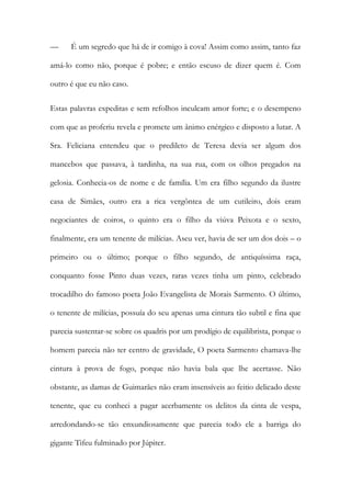 — É um segredo que há de ir comigo à cova! Assim como assim, tanto faz
amá-lo como não, porque é pobre; e então escuso de dizer quem é. Com
outro é que eu não caso.
Estas palavras expeditas e sem refolhos inculcam amor forte; e o desempeno
com que as proferiu revela e promete um ânimo enérgico e disposto a lutar. A
Sra. Feliciana entendeu que o predileto de Teresa devia ser algum dos
mancebos que passava, à tardinha, na sua rua, com os olhos pregados na
gelosia. Conhecia-os de nome e de família. Um era filho segundo da ilustre
casa de Simães, outro era a rica vergôntea de um cutileiro, dois eram
negociantes de coiros, o quinto era o filho da viúva Peixota e o sexto,
finalmente, era um tenente de milícias. Aseu ver, havia de ser um dos dois – o
primeiro ou o último; porque o filho segundo, de antiquíssima raça,
conquanto fosse Pinto duas vezes, raras vezes tinha um pinto, celebrado
trocadilho do famoso poeta João Evangelista de Morais Sarmento. O último,
o tenente de milícias, possuía do seu apenas uma cintura tão subtil e fina que
parecia sustentar-se sobre os quadris por um prodígio de equilibrista, porque o
homem parecia não ter centro de gravidade, O poeta Sarmento chamava-lhe
cintura à prova de fogo, porque não havia bala que lhe acertasse. Não
obstante, as damas de Guimarães não eram insensíveis ao feitio delicado deste
tenente, que eu conheci a pagar acerbamente os delitos da cinta de vespa,
arredondando-se tão enxundiosamente que parecia todo ele a barriga do
gigante Tifeu fulminado por Júpiter.
 