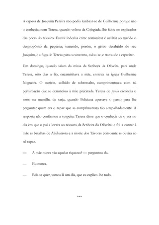 A esposa de Joaquim Pereira não podia lembrar-se de Guilherme porque não
o conhecia; nem Teresa, quando voltou da Colegiada, lhe falou no explicador
das peças do tesouro. Esteve indecisa entre comunicar e ocultar ao marido o
despropósito da pequena; temendo, porém, o génio desabrido do seu
Joaquim, e a fuga de Teresa para o convento, calou-se, e tratou de a espreitar.
Um domingo, quando saíam da missa da Senhora da Oliveira, para onde
Teresa, oito dias a fio, encaminhava a mãe, entrava na igreja Guilherme
Nogueira. O ourives, colhido de sobressalto, cumprimentou-a com tal
perturbação que se denunciou à mãe precatada. Teresa de Jesus escondia o
rosto na mantilha de sarja, quando Feliciana apertava o passo para lhe
perguntar quem era o rapaz que as cumprimentara tão atrapalhadamente. A
resposta não confirmou a suspeita: Teresa disse que o conhecia de o ver no
dia em que o pai a levara ao tesouro da Senhora da Oliveira; e foi a contar à
mãe as batalhas de Aljubarrota e a morte dos Távoras consoante as ouvira ao
tal rapaz.
— A mãe nunca viu aquelas riquezas? — perguntou ela.
— Eu nunca.
— Pois se quer, vamos lá um dia, que eu explico-lhe tudo.
***
 