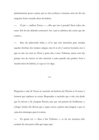 primeiramente pesar a prata, que eu não conheço o homem, nem me fio em
ninguém. Está o mundo cheio de ladrões.
— Ó pai — atalhou Teresa — , olhe que isso é pecado! Nem todos são
maus. Ele foi tão delicado connosco! Até o pai se admirou das coisas que ele
contou...
— Sim, ele palavreado tinha, e vê-se que tem memórias para arranjar
aquelas histórias dos tempos antigos; mas lá se ele é ourives honrado, isso é
que eu não sei, nem tu. Pesar a prata não é mau. Feliciana, ajusta com ele;
porque isto de ourives só não enterram a unha quando não podem. Está o
mundo cheio de ladrões, é o que eu vos digo.
***
Perguntou a mãe de Teresa ao sacristão da Senhora da Oliveira se lá estava o
homem que explicava as coisas. Respondeu o sacristão que o não vira desde
que lá estivera o Sr. Joaquim Pereira; mas que um parente do Guilherme, o
cónego Araújo, lhe dissera que o rapaz estava a pintar uma imagem e que só
saíra dois domingos para ir à missa.
— Eu queria ver — disse a Sra. Feliciana — se ele me arranjava dois
castiçais de uma prata velha que trago aqui.
 