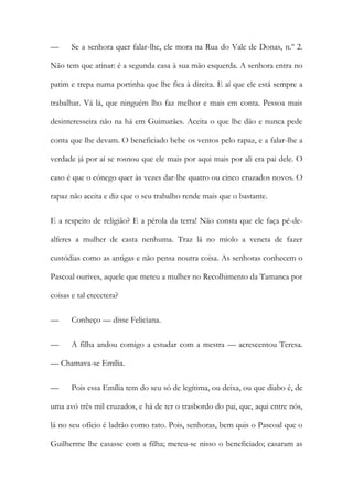 — Se a senhora quer falar-lhe, ele mora na Rua do Vale de Donas, n.º 2.
Não tem que atinar: é a segunda casa à sua mão esquerda. A senhora entra no
patim e trepa numa portinha que lhe fica à direita. E aí que ele está sempre a
trabalhar. Vá lá, que ninguém lho faz melhor e mais em conta. Pessoa mais
desinteresseira não na há em Guimarães. Aceita o que lhe dão e nunca pede
conta que lhe devam. O beneficiado bebe os ventos pelo rapaz, e a falar-lhe a
verdade já por aí se rosnou que ele mais por aqui mais por ali era pai dele. O
caso é que o cónego quer às vezes dar-lhe quatro ou cinco cruzados novos. O
rapaz não aceita e diz que o seu trabalho rende mais que o bastante.
E a respeito de religião? E a pérola da terra! Não consta que ele faça pé-de-
alferes a mulher de casta nenhuma. Traz lá no miolo a veneta de fazer
custódias como as antigas e não pensa noutra coisa. As senhoras conhecem o
Pascoal ourives, aquele que meteu a mulher no Recolhimento da Tamanca por
coisas e tal etecetera?
— Conheço — disse Feliciana.
— A filha andou comigo a estudar com a mestra — acrescentou Teresa.
— Chamava-se Emília.
— Pois essa Emília tem do seu só de legítima, ou deixa, ou que diabo é, de
uma avó três mil cruzados, e há de ter o trasbordo do pai, que, aqui entre nós,
lá no seu ofício é ladrão como rato. Pois, senhoras, bem quis o Pascoal que o
Guilherme lhe casasse com a filha; meteu-se nisso o beneficiado; casaram as
 