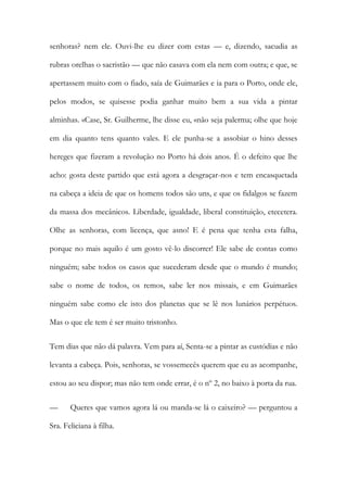 senhoras? nem ele. Ouvi-lhe eu dizer com estas — e, dizendo, sacudia as
rubras orelhas o sacristão — que não casava com ela nem com outra; e que, se
apertassem muito com o fiado, saía de Guimarães e ia para o Porto, onde ele,
pelos modos, se quisesse podia ganhar muito bem a sua vida a pintar
alminhas. «Case, Sr. Guilherme, lhe disse eu, «não seja palerma; olhe que hoje
em dia quanto tens quanto vales. E ele punha-se a assobiar o hino desses
hereges que fizeram a revolução no Porto há dois anos. É o defeito que lhe
acho: gosta deste partido que está agora a desgraçar-nos e tem encasquetada
na cabeça a ideia de que os homens todos são uns, e que os fidalgos se fazem
da massa dos mecânicos. Liberdade, igualdade, liberal constituição, etecetera.
Olhe as senhoras, com licença, que asno! E é pena que tenha esta falha,
porque no mais aquilo é um gosto vê-lo discorrer! Ele sabe de contas como
ninguém; sabe todos os casos que sucederam desde que o mundo é mundo;
sabe o nome de todos, os remos, sabe ler nos missais, e em Guimarães
ninguém sabe como ele isto dos planetas que se lê nos lunários perpétuos.
Mas o que ele tem é ser muito tristonho.
Tem dias que não dá palavra. Vem para aí, Senta-se a pintar as custódias e não
levanta a cabeça. Pois, senhoras, se vossemecês querem que eu as acompanhe,
estou ao seu dispor; mas não tem onde errar, é o nº 2, no baixo à porta da rua.
— Queres que vamos agora lá ou manda-se lá o caixeiro? — perguntou a
Sra. Feliciana à filha.
 
