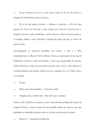 — Já que estamos na rua, se a mãe quer, vamos lá. Se ele me fizesse a
imagem da minha Santa Teresa de Jesus...
— Só se ele não quiser, menina — afirmou o sacristão. — Ele faz tudo
quanto há. Uma vez tirou-me o meu retrato com tinta de escrever; mas o
maganão fez-me o nariz arrebitado, e assim mesmo o demo do mono parecia-
se comigo, tirante o nariz. Peça-lhe a imagem da santa, que ele, se estiver de
maré, faz-lha.
Aconchegando as honestas mantilhas dos rostos, a mãe e a filha
encaminharam-se à Rua do Vale de Donas. Teresa, ao aproximar-se da casa de
Guilherme, sentiu-se muito alvoroçada e como que arrependida do intento.
Ainda balbuciou a ideia de retroceder; porém, como visse a mãe disposta à
condescendência, não insistiu. Entrou na rua, e quando viu o nº 2 disse com a
voz trémula:
— É aqui.
— Parece que estás atrigada! — observou a mãe.
— Atrigada, não, a minha mãe... Isto acho que é cansaço.
Entrou a Sra. Feliciana ao patim; e, com o desembaraço próprio da esposa de
Joaquim Pereira, a bater à porta de um humilde oficial de ourives, deu três
palmadas na almofada da porta como se as desse num portão de quinta.
— Quem é? — perguntou Guilherme.
 