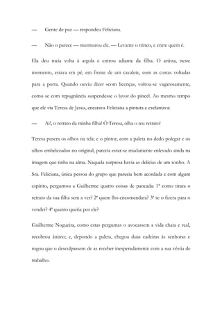 — Gente de paz — respondeu Feliciana.
— Não o parece — murmurou ele. — Levante o trinco, e entre quem é.
Ela deu meia volta à argola e entrou adiante da filha. O artista, neste
momento, estava em pé, em frente de um cavalete, com as costas voltadas
para a porta. Quando ouviu dizer «com licença», voltou-se vagarosamente,
como se com repugnância suspendesse o lavor do pincel. Ao mesmo tempo
que ele via Teresa de Jesus, encarava Feliciana a pintura e exclamava:
— Ai!, o retrato da minha filha! Ó Teresa, olha o teu retrato!
Teresa pusera os olhos na tela; e o pintor, com a paleta no dedo polegar e os
olhos embelezados no original, parecia estar-se mudamente enlevado ainda na
imagem que tinha na alma. Naquela surpresa havia as delícias de um sonho. A
Sra. Feliciana, única pessoa do grupo que parecia bem acordada e com algum
espírito, perguntou a Guilherme quatro coisas de pancada: 1ª como tirara o
retrato da sua filha sem a ver? 2ª quem lho encomendara? 3ª se o fizera para o
vender? 4ª quanto queria por ele?
Guilherme Nogueira, como estas perguntas o avocassem a vida chata e real,
recobrou ânimo; e, depondo a paleta, chegou duas cadeiras às senhoras e
rogou que o desculpassem de as receber inesperadamente com a sua véstia de
trabalho.
 