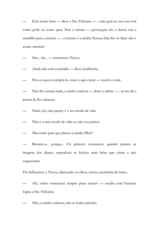— Está muito bem — disse a Sra. Feliciana — , cada qual na sua casa está
como pode ou como quer. Pois o retrato — prosseguiu ela, a deixar cair a
mantilha para a cintura — , o retrato é a minha Teresa; falta-lhe só falar: não é
assim, menina?
— Sim... ele... — murmurou Teresa.
— Ainda não está concluído — disse Guilherme.
— Pois eu quero comprá-lo, custe o que custar — insistiu a mãe.
— Não lhe custará nada, a minha senhora — disse o artista — , se me dá o
prazer de lho oferecer.
— Nada, isso não quero: é o seu modo de vida.
— Não é o meu modo de vida: eu não sou pintor.
— Mas então para que pintou a minha filha?!
— Retratei-a... porque... Os pintores costumam, quando pintam as
imagens dos altares, reproduzir as feições mais belas que viram e não
esqueceram.
Ele balbuciava. e Teresa, abaixando os olhos, torcia a pontinha do lenço.
— Ah!, então vossemecê sempre pinta santas? — acudiu com bastante
lógica a Sra. Feliciana.
— Não, a minha senhora, não as tenho pintado.
 