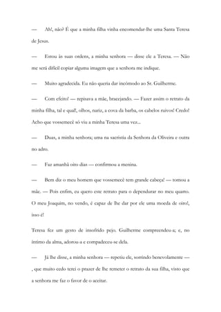 — Ah!, não? É que a minha filha vinha encomendar-lhe uma Santa Teresa
de Jesus.
— Estou às suas ordens, a minha senhora — disse ele a Teresa. — Não
me será difícil copiar alguma imagem que a senhora me indique.
— Muito agradecida. Eu não queria dar incómodo ao Sr. Guilherme.
— Com efeito! — repisava a mãe, bracejando. — Fazer assim o retrato da
minha filha, tal e qual!, olhos, nariz, a cova da barba, os cabelos ruivos! Credo!
Acho que vossemecê só viu a minha Teresa uma vez...
— Duas, a minha senhora; uma na sacristia da Senhora da Oliveira e outra
no adro.
— Faz amanhã oito dias — confirmou a menina.
— Bem diz o meu homem que vossemecê tem grande cabeça! — tomou a
mãe. — Pois enfim, eu quero este retrato para o dependurar no meu quarto.
O meu Joaquim, no vendo, é capaz de lhe dar por ele uma moeda de oiro!,
isso é!
Teresa fez um gesto de insofrido pejo. Guilherme compreendeu-a; e, no
íntimo da alma, adorou-a e compadeceu-se dela.
— Já lhe disse, a minha senhora — repetiu ele, sorrindo benevolamente —
, que muito cedo terei o prazer de lhe remeter o retrato da sua filha, visto que
a senhora me faz o favor de o aceitar.
 