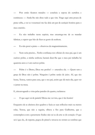 — Pois então ficamos tratados — concluiu a esposa do curtidor; e
continuou: — Ainda lhe não disse tudo a que vim. Trago aqui uma pouca de
prata velha, a ver se vossemecê me faz dela um par de castiçais bonitos para o
meu oratório.
— Eu não trabalho nesta espécie; mas encarrego-me de os mandar
fabricar, e espero que hão de ficar ao gosto da senhora.
— Eu não pesei a prata — observou ela magnanimamente.
— Nem seria preciso... Tenho confiança nos oficiais do meu pai, que é um
ourives pobre, a minha senhora; bastará dizer-lhe que o meu pai trabalha há
quarenta anos e é um ourives pobre.
— Pobre é o Demo, Deus me perdoe! — emendou ela. — Quem tem a
graça de Deus não é pobre. Ninguém é pobre senão de juízo. Ai!, que são
horas, Teresa, vamos para casa, que o teu pai, assim que dá meio-dia, quer ver
o jantar na mesa.
E, circunvagando a vista pelas paredes do quarto, exclamou:
— O que aqui vai de painéis! Deixa-me ver isto, que é tão bonito!
Enquanto ela se abeirava dos quadros e fazia as suas reflexões mais ou menos
tolas, Teresa, que não a seguira, olhava a fito para Guilherme, que a
contemplava com a penetrante fixidez não sei se da arte se do coração. O que
sei é que ele,. de repente, pegou do pincel e retocou no retrato as sombras que
 