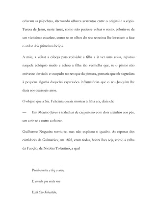 orlavam as pálpebras, alternando olhares avarentos entre o original e a cópia.
Teresa de Jesus, neste lance, como não pudesse voltar o rosto, coloriu-se de
um vivíssimo escarlate, como se os olhos do seu retratista lhe levassem a face
o ardor dos primeiros beijos.
A mãe, a voltar a cabeça para convidar a filha a ir ver uma coisa, reparou
naquele colóquio mudo e achou a filha tão vermelha que, se o pintor não
estivesse desviado e ocupado no retoque da pintura, pensaria que ele segredara
à pequena alguma daquelas expressões inflamatórias que o seu Joaquim lhe
dizia aos dezasseis anos.
O objeto que a Sra. Feliciana queria mostrar à filha era, dizia ela:
— Um Menino Jesus a trabalhar de carpinteiro com dois anjinhos aos pés,
um a rir-se e outro a chorar.
Guilherme Nogueira sorriu-se, mas não explicou o quadro. As esposas dos
curtidores de Guimarães, em 1822, eram todas, honra lhes seja, como a velha
da Função, de Nicolau Tolentino, a qual
Pondo contra a luz a mão,
E crendo que nesta rua
Está São Sebastião,
 