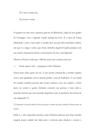 De Vénus à estátua nua
Faz mesura e oração.
O quadro era uma rara e preciosa gravura de Bartolozzi, cópia de um quadro
de Correggio, com a legenda: Cupid making his bow. É o deus de Citera
fabricando o arco e tem sobre o estrado dos seus pés dois amorinhos alados,
um que ri e afaga o outro, que chora. Soberba alegoria! Cupido prepara com
um sorriso cinicamente divino o instrumento do riso e das lágrimas!
Observou Teresa à mãe que o Menino Jesus não se pinta com asas.
— Então quem é ele! — perguntou a Sra. Feliciana.
Teresa bem sabia quem ele era. A sua mestra ensinara-lhe a bordar cupidos
com a cara quadrada, com as pernas gordas e asas de borboleta. A sua criada
da cozinha também possuía dois lenços brancos com um cupido a retrós
preto no centro e quatro fechados corações nas pontas; e bem sabia a
inocente menina que estas prendas alegóricas eram os penhores da ternura de
um anspeçada. (*)
[(*)Anspeçada é um posto militar da classe das praças, existente nas forças armadas de diversos países do
mundo]
Sabia-o, e não respondeu; porém, como Feliciana quisesse por força morder
naquele pomo vedado das belas-artes e estivesse para chamar o ourives a
 