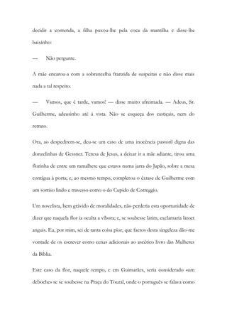 decidir a contenda, a filha puxou-lhe pela coca da mantilha e disse-lhe
baixinho:
— Não pergunte.
A mãe encarou-a com a sobrancelha franzida de suspeitas e não disse mais
nada a tal respeito.
— Vamos, que é tarde, vamos! — disse muito afreimada. — Adeus, Sr.
Guilherme, adeusinho até à vista. Não se esqueça dos castiçais, nem do
retrato.
Ora, ao despedirem-se, deu-se um caso de uma inocência pastoril digna das
donzelinhas de Gessner. Teresa de Jesus, a deixar ir a mãe adiante, tirou uma
florinha de entre um ramalhete que estava numa jarra do Japão, sobre a mesa
contígua à porta; e, ao mesmo tempo, completou o êxtase de Guilherme com
um sorriso lindo e travesso como o do Cupido de Correggio.
Um novelista, bem grávido de moralidades, não perderia esta oportunidade de
dizer que naquela flor ia oculta a víbora; e, se soubesse latim, exclamaria latoet
anguis. Eu, por mim, sei de tanta coisa pior, que factos desta singeleza dão-me
vontade de os escrever como cenas adicionais ao ascético livro das Mulheres
da Bíblia.
Este caso da flor, naquele tempo, e em Guimarães, seria considerado «um
deboche» se se soubesse na Praça do Toural, onde o português se falava como
 