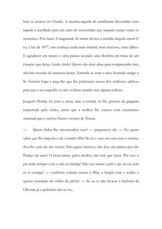 hoje se escreve no Chiado. A menina arguida de semelhante devassidão seria
rapada e recolhida para um asilo de convertidas que naquele tempo eram os
mosteiros. Pois bem! A magnitude do crime dá-nos a medida daquele amor! E
eu, à luz de 1877, não conheço nada mais infantil, mais mavioso, mais idílico.
E agradecer um retrato e uma paixão levando uma florinha em troca de um
coração que deixa. Lindo, lindo! Quem não tiver alma para compreender isto,
não leia novelas da natureza destas. Entenda-se com o meu ilustrado amigo o
Sr. Ferreira Lapa e peça-lhe que lhe prelecione acerca dos melhores adubos,
para que o seu engenho se não vá deste mundo sem alguma cultura.
Joaquim Pereira foi para a mesa, mas a comida só lhe passava da garganta
empurrada pelo vinho, assim que a mulher lhe contou com entusiasmo
maternal que o ourives fizera o retrato de Teresa.
— Quem diabo lhe encomendou isso? — perguntava ele. — Eu quero
saber que lhe importa a ele a minha filha! Se cá o vejo em casa com o retrato,
dou-lhe com ele nas ventas. Não quero retratos; não dou um pataco por ele.
Pedaço de asno! O troca-tintas, pelos modos, não tem que fazer. Por isso o
pai anda sempre com a sela na barriga! Não me tornas a pôr o pé na rua sem
eu ir contigo! — vociferou voltado contra a filha, a limpar com a toalha o
queixo inundado do vinho do pichel. — Se eu te não levasse à Senhora da
Oliveira, já o pelintrão não te via...
 