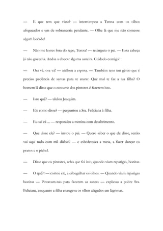 — E que tem que visse? — interrompeu a Teresa com os olhos
afogueados e um de sobranceria petulante. — Olhe lá que me não comesse
algum bocado!
— Não me lavres fora do rego, Teresa! — redarguiu o pai. — Essa cabeça
já não governa. Andas a chocar alguma asneira. Cuidado comigo!
— Ora vá, ora vá! — atalhou a esposa. — Também tens um génio que é
preciso paciência de santas para te aturar. Que mal te faz a tua filha? O
homem lá disse que o costume dos pintores é fazerem isso.
— Isso quê? — ululou Joaquim.
— Ele como disse? — perguntou a Sra. Feliciana à filha.
— Eu sei cá ... — respondeu a menina com desabrimento.
— Que disse ele? — instou o pai. — Quero saber o que ele disse, senão
vai aqui tudo com mil diabos! — e esbofeteava a mesa, a fazer dançar os
pratos e o pichel.
— Disse que os pintores, acho que foi isto, quando viam raparigas, bonitas
— O quê?! — cortou ele, a esbugalhar os olhos. — Quando viam raparigas
bonitas — Pintavam-nas para fazerem as santas — explicou a pobre Sra.
Feliciana, enquanto a filha enxugava os olhos alagados em lágrimas.
 