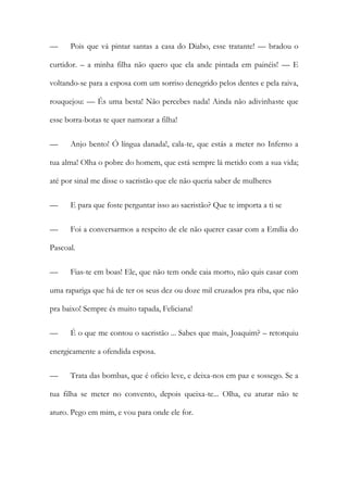 — Pois que vá pintar santas a casa do Diabo, esse tratante! — bradou o
curtidor. – a minha filha não quero que ela ande pintada em painéis! — E
voltando-se para a esposa com um sorriso denegrido pelos dentes e pela raiva,
rouquejou: — És uma besta! Não percebes nada! Ainda não adivinhaste que
esse borra-botas te quer namorar a filha!
— Anjo bento! Ó língua danada!, cala-te, que estás a meter no Inferno a
tua alma! Olha o pobre do homem, que está sempre lá metido com a sua vida;
até por sinal me disse o sacristão que ele não queria saber de mulheres
— E para que foste perguntar isso ao sacristão? Que te importa a ti se
— Foi a conversarmos a respeito de ele não querer casar com a Emília do
Pascoal.
— Fias-te em boas! Ele, que não tem onde caia morto, não quis casar com
uma rapariga que há de ter os seus dez ou doze mil cruzados pra riba, que não
pra baixo! Sempre és muito tapada, Feliciana!
— É o que me contou o sacristão ... Sabes que mais, Joaquim? – retorquiu
energicamente a ofendida esposa.
— Trata das bombas, que é ofício leve, e deixa-nos em paz e sossego. Se a
tua filha se meter no convento, depois queixa-te... Olha, eu aturar não te
aturo. Pego em mim, e vou para onde ele for.
 