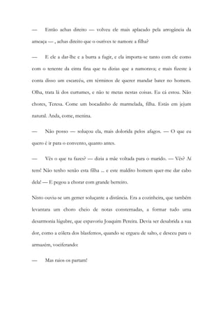 — Então achas direito — volveu ele mais aplacado pela arrogância da
ameaça — , achas direito que o ourives te namore a filha?
— E ele a dar-lhe e a burra a fugir, e ela importa-se tanto com ele como
com o tenente da cinta fina que tu dizias que a namorava; e mais fizeste à
conta disso um escarcéu, em términos de querer mandar bater no homem.
Olha, trata lá dos curtumes, e não te metas nestas coisas. Eu cá estou. Não
chores, Teresa. Come um bocadinho de marmelada, filha. Estás em jejum
natural. Anda, come, menina.
— Não posso — soluçou ela, mais dolorida pelos afagos. — O que eu
quero é ir para o convento, quanto antes.
— Vês o que tu fazes? — dizia a mãe voltada para o marido. — Vês? Aí
tens! Não tenho senão esta filha ... e este maldito homem quer-me dar cabo
dela! — E pegou a chorar com grande berreiro.
Nisto ouviu-se um gemer soluçante a distância. Era a cozinheira, que também
levantara um choro cheio de notas consternadas, a formar tudo uma
desarmonia lúgubre, que espavoriu Joaquim Pereira. Devia ser desabrida a sua
dor, como a cólera dos blasfemos, quando se ergueu de salto, e desceu para o
armazém, vociferando:
— Mas raios os partam!
 