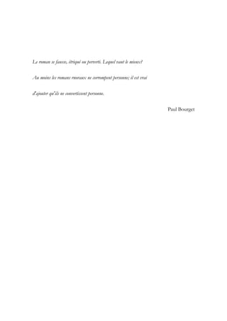 Le roman se fausse, étriqué ou perverti. Lequel vaut le mieux?
Au moins les romans rnoraux ne corrompent personne; il est vrai
d'ajouter qu'ils ne convertissent personne.
Paul Bourget
 