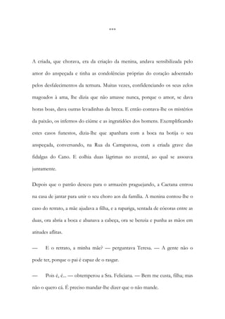 ***
A criada, que chorava, era da criação da menina, andava sensibilizada pelo
amor do anspeçada e tinha as condolências próprias do coração adoentado
pelos desfalecimentos da ternura. Muitas vezes, confidenciando os seus zelos
magoados à ama, lhe dizia que não amasse nunca, porque o amor, se dava
horas boas, dava outras levadinhas da breca. E então contava-lhe os mistérios
da paixão, os infernos do ciúme e as ingratidões dos homens. Exemplificando
estes casos funestos, dizia-lhe que apanhara com a boca na botija o seu
anspeçada, conversando, na Rua da Carrapatosa, com a criada grave das
fidalgas do Cano. E colhia duas lágrimas no avental, ao qual se assoava
juntamente.
Depois que o patrão desceu para o armazém praguejando, a Caetana entrou
na casa de jantar para unir o seu choro aos da família. A menina contou-lhe o
caso do retrato, a mãe ajudava a filha, e a rapariga, sentada de cócoras entre as
duas, ora abria a boca e abanava a cabeça, ora se benzia e punha as mãos em
atitudes aflitas.
— E o retrato, a minha mãe? — perguntava Teresa. — A gente não o
pode ter, porque o pai é capaz de o rasgar.
— Pois é, é... — obtemperou a Sra. Feliciana. — Bem me custa, filha; mas
não o quero cá. É preciso mandar-lhe dizer que o não mande.
 