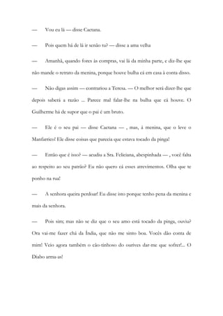 — Vou eu lá — disse Caetana.
— Pois quem há de lá ir senão tu? — disse a ama velha
— Amanhã, quando fores às compras, vai lá da minha parte, e diz-lhe que
não mande o retrato da menina, porque houve bulha cá em casa à conta disso.
— Não digas assim — contrariou a Teresa. — O melhor será dizer-lhe que
depois saberá a razão ... Parece mal falar-lhe na bulha que cá houve. O
Guilherme há de supor que o pai é um bruto.
— Ele é o seu pai — disse Caetana — , mas, á menina, que o leve o
Manfarrico! Ele disse coisas que parecia que estava tocado da pinga!
— Então que é isso? — acudiu a Sra. Feliciana, abespinhada — , você falta
ao respeito ao seu patrão? Eu não quero cá esses atrevimentos. Olha que te
ponho na rua!
— A senhora queira perdoar! Eu disse isto porque tenho pena da menina e
mais da senhora.
— Pois sim; mas não se diz que o seu amo está tocado da pinga, ouviu?
Ora vai-me fazer chá da Índia, que não me sinto boa. Vocês dão conta de
mim! Veio agora também o cão-tinhoso do ourives dar-me que sofrer!... O
Diabo arma-as!
 
