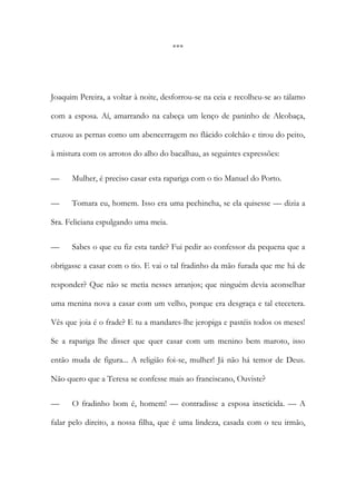 ***
Joaquim Pereira, a voltar à noite, desforrou-se na ceia e recolheu-se ao tálamo
com a esposa. Aí, amarrando na cabeça um lenço de paninho de Alcobaça,
cruzou as pernas como um abencerragem no flácido colchão e tirou do peito,
à mistura com os arrotos do alho do bacalhau, as seguintes expressões:
— Mulher, é preciso casar esta rapariga com o tio Manuel do Porto.
— Tomara eu, homem. Isso era uma pechincha, se ela quisesse — dizia a
Sra. Feliciana espulgando uma meia.
— Sabes o que eu fiz esta tarde? Fui pedir ao confessor da pequena que a
obrigasse a casar com o tio. E vai o tal fradinho da mão furada que me há de
responder? Que não se metia nesses arranjos; que ninguém devia aconselhar
uma menina nova a casar com um velho, porque era desgraça e tal etecetera.
Vês que joia é o frade? E tu a mandares-lhe jeropiga e pastéis todos os meses!
Se a rapariga lhe disser que quer casar com um menino bem maroto, isso
então muda de figura... A religião foi-se, mulher! Já não há temor de Deus.
Não quero que a Teresa se confesse mais ao franciscano, Ouviste?
— O fradinho bom é, homem! — contradisse a esposa inseticida. — A
falar pelo direito, a nossa filha, que é uma lindeza, casada com o teu irmão,
 