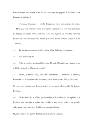 não sei o que me parece! Ora faz de conta que ela pegava a doudejar com
homens lá no Porto?
— O quê?, a doudejar? — acudiu Joaquim, a fazer uma corveta na cama.
— Doudejar com homens, ela! o meu irmão arrebentava-a com dois pontapés
na barriga. Tu então estás a ler! Não sabes que fígados ele tem. Da primeira
mulher deu ele cabo com uma tranca, por causa de um caixeiro. Moeu-a, e ela
... esticou.
— Tu nunca me contaste isso! — disse a Sra. Feliciana com pavor.
— Pois sabe-o agora.
— Olha se eu dava a minha filha a esse Herodes! Credo!, que vá casar com
o Diabo que o leve, Deus me perdoe!
— Adeus, a minha vida, que elas armam-se! — retrucou o marido,
iracundo. — Se me vens ralar prá cama, vai-te deitar com a filha, e deixa-me.
E coçava as pernas com frenesi, como se o sangue alvoroçado lhe fizesse
brotoeja.
— Lá por isso não te aflijas, que eu safo-me já — disse ela de repelão; e, a
levantar do sobrado a troixa do vestido e do saiote, saiu com grande
velocidade e um rijo bater de chinelas nos calcanhares.
Quando entrou no quarto da filha, ainda lá estava Caetana.
 