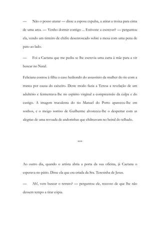 — Não o posso aturar — disse a esposa expulsa, a atirar a troixa para cima
de uma arca. — Venho dormir contigo ... Estiveste a escrever? — perguntou
ela, vendo um tinteiro de chifre desenroscado sobre a mesa com uma pena de
pato ao lado.
— Foi a Caetana que me pediu se lhe escrevia uma carta à mãe para a vir
buscar no Natal.
Feliciana contou à filha o caso hediondo do assassínio da mulher do tio com a
tranca por causa do caixeiro. Deste modo fazia a Teresa a revelação de um
adultério e fermentava-lhe no espírito virginal a compreensão da culpa e do
castigo. A imagem truculenta do tio Manuel do Porto apareceu-lhe em
sonhos, e o meigo sorriso de Guilherme alvoreceu-lhe o despertar com as
alegrias de uma revoada de andorinhas que chilreavam no beiral do telhado.
***
Ao outro dia, quando o artista abria a porta da sua oficina, já Caetana o
esperava no pátio. Disse ela que era criada da Sra. Teresinha de Jesus.
— Ah!, vem buscar o retrato? — perguntou ele, receoso de que lhe não
dessem tempo a tirar cópia.
 