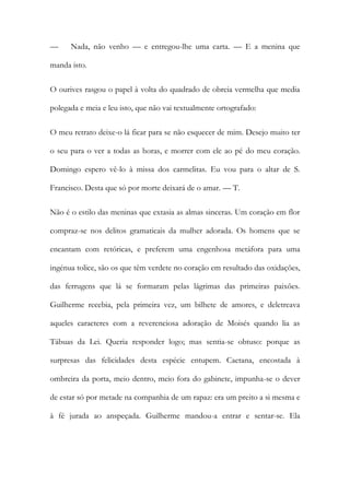 — Nada, não venho — e entregou-lhe uma carta. — E a menina que
manda isto.
O ourives rasgou o papel à volta do quadrado de obreia vermelha que media
polegada e meia e leu isto, que não vai textualmente ortografado:
O meu retrato deixe-o lá ficar para se não esquecer de mim. Desejo muito ter
o seu para o ver a todas as horas, e morrer com ele ao pé do meu coração.
Domingo espero vê-lo à missa dos carmelitas. Eu vou para o altar de S.
Francisco. Desta que só por morte deixará de o amar. — T.
Não é o estilo das meninas que extasia as almas sinceras. Um coração em flor
compraz-se nos delitos gramaticais da mulher adorada. Os homens que se
encantam com retóricas, e preferem uma engenhosa metáfora para uma
ingénua tolice, são os que têm verdete no coração em resultado das oxidações,
das ferrugens que lá se formaram pelas lágrimas das primeiras paixões.
Guilherme recebia, pela primeira vez, um bilhete de amores, e deletreava
aqueles caracteres com a reverenciosa adoração de Moisés quando lia as
Tábuas da Lei. Queria responder logo; mas sentia-se obtuso: porque as
surpresas das felicidades desta espécie entupem. Caetana, encostada à
ombreira da porta, meio dentro, meio fora do gabinete, impunha-se o dever
de estar só por metade na companhia de um rapaz: era um preito a si mesma e
à fé jurada ao anspeçada. Guilherme mandou-a entrar e sentar-se. Ela
 