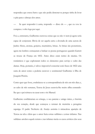 respondeu que estava bem e que não podia demorar-se porque tinha de levar
o pão para o almoço dos amos.
— Se quer responder à carta, responda — disse ela — , que eu vou às
compras e volto logo por aqui.
Foi; e, entretanto, Guilherme escreveu coisas que eu não vi nem já agora seria
capaz de conjeturar. Devia de ser aquela carta a alvorada de uma aurora de
Junho: flores, aromas, gorjeios, murmúrios, brisas. As brisas são posteriores,
agora me lembro: começaram a bafejar os poetas portugueses quando Garrett
as trouxe de França em 1832. Antes disso eram termo de náutica. Os
românticos é que exploraram todos os elementos para serviço e culto das
damas. Hoje, portanto, é talvez impossível concertar com frases de 1822 uma
carta de amor como a poderia escrever o sentimental Guilherme à filha de
Joaquim Pereira.
Como quer que fosse, estabeleceu-se a correspondência de três em três dias; e,
ao cabo de três semanas, Teresa de Jesus escrevia-lhe muito aflita contando-
lhe que o pai teimava na casar com o tio Manuel.
Guilherme confidenciara ao cónego, o seu parente e amigo único, a história
do seu coração, desde que começou a retratar de memória a peregrina
rapariga. O padre Norberto de Araújo assistira à miraculosa aparição de
Teresa na tela e dizia que o amor fazia coisas sublimes e coisas infames. Nas
sublimes arrolava aquele retrato e nas infames metia os casos eróticos dos seus
 