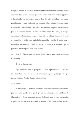 colegas. Conhecia as canas de Teresa e confiava nos intuitos honestos do seu
sobrinho. Não queria o ourives que se lhe falasse na riqueza da noiva; porém,
o beneficiado era de parecer que o dote lhe não prejudicava as outras
qualidades excelentes. Tinha dito que, amadurecidos os frutos do amor, isto é,
convencidos os namorados da solidez da sua mútua simpatia, iria ele mesmo
pedi-la a Joaquim Pereira. À vista da última carta de Teresa, o cónego,
apressurado pelo sobrinho, procurou o curtidor na fábrica, chamou-o de parte
ao escritório e fez-lhe um preâmbulo comprido e fundo de mais para a
capacidade do ouvinte. Afinal, ao entrar na matéria, o curtidor, que o
percebeu, interrompeu-o com bruta cólera:
— Ora, Sr. Cónego, sabe que mais? Bolas! Adeus, o meu amigo, estamos
conversado.
— E virava-lhe as costas.
— Que resposta é essa, Sr. Joaquim?! — disse o prebendado. — Isso são
maneiras? Vossemecê pensa que está a falar com algum lagalhé? (*) Olhe que
eu sou o cónego Araújo. Comigo não se brinca.
[(*) Zé ninguém]
— Nem comigo! — retrucou o curtidor com um sobrecenho democrático
precursor dos grandes ares que hoje em dia entumecem os curtidores de
Guimarães. — O que quer então a vossa Senhoria.? Vem cá com essa asneira,
e queria que eu o tratasse com toda a política, hem? Pois o senhor pensava
 