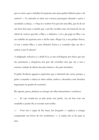 que eu estava aqui a trabalhar há quarenta anos para ganhar dinheiro para o tal
ourives? — E, metendo as mãos nos sovacos, prosseguiu alteando o peito e
sacudindo a cabeça. — Ouça lá o senhor! Um pai tem uma filha, que há de ter
um bom dote para o marido que o pai lhe escolher; mas um banazola de um
oficial de ourives quer-lhe a filha e o dinheiro; e vai o pai pega na filha e no
seu trabalho de quarenta anos e dá-lhe tudo. «Pegue Lá, o seu pedaço d'asno,
aí tem a minha filha e o meu dinheiro! Gaste-o à vontade!» Que me diz o
senhor a isto? E direito?
A indignação sufocava-o, e abafá-lo-ia, se não resfolegasse por frases que não
são justamente a eloquência dos pais das comédias mas que são a nua e
estreme verdade do direito dos pais rústicos e dos pais instruídos.
O padre Norberto gaguejou expressões que o industrial não ouviu, porque, a
gritar e coçando a cabeça às mãos ambas, andava e desandava com frenética
inquietação na quadra do escritório.
De repente, parou, dardejou ao cónego um olhar minacíssimo e exclamou:
— Se vejo rondar-me cá pela porta esse patife, vou ali fora com um
estadulho e ponho-lhe as costelas num molho.
— Você não é capaz de lhe bater, Sor Joaquim! — replicou o cónego
casquinando um froixo de riso zombeteiro. — A cadeia não se fez para os
cães.
 