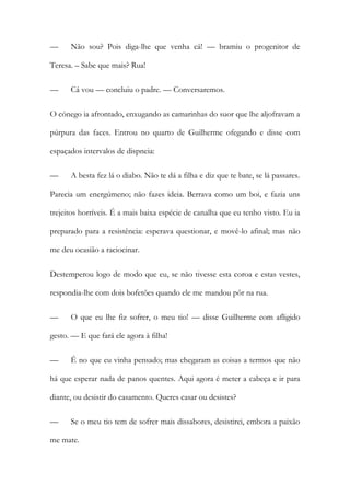 — Não sou? Pois diga-lhe que venha cá! — bramiu o progenitor de
Teresa. – Sabe que mais? Rua!
— Cá vou — concluiu o padre. — Conversaremos.
O cónego ia afrontado, enxugando as camarinhas do suor que lhe aljofravam a
púrpura das faces. Entrou no quarto de Guilherme ofegando e disse com
espaçados intervalos de dispneia:
— A besta fez lá o diabo. Não te dá a filha e diz que te bate, se lá passares.
Parecia um energúmeno; não fazes ideia. Berrava como um boi, e fazia uns
trejeitos horríveis. É a mais baixa espécie de canalha que eu tenho visto. Eu ia
preparado para a resistência: esperava questionar, e movê-lo afinal; mas não
me deu ocasião a raciocinar.
Destemperou logo de modo que eu, se não tivesse esta coroa e estas vestes,
respondia-lhe com dois bofetões quando ele me mandou pôr na rua.
— O que eu lhe fiz sofrer, o meu tio! — disse Guilherme com afligido
gesto. — E que fará ele agora à filha!
— É no que eu vinha pensado; mas chegaram as coisas a termos que não
há que esperar nada de panos quentes. Aqui agora é meter a cabeça e ir para
diante, ou desistir do casamento. Queres casar ou desistes?
— Se o meu tio tem de sofrer mais dissabores, desistirei, embora a paixão
me mate.
 