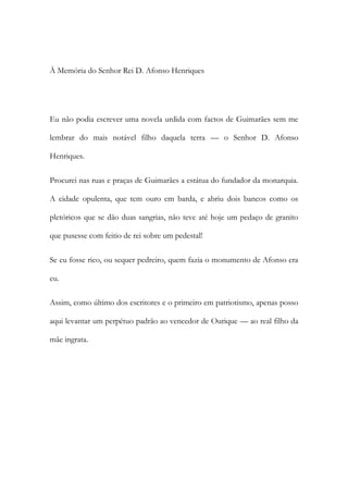 À Memória do Senhor Rei D. Afonso Henriques
Eu não podia escrever uma novela urdida com factos de Guimarães sem me
lembrar do mais notável filho daquela terra — o Senhor D. Afonso
Henriques.
Procurei nas ruas e praças de Guimarães a estátua do fundador da monarquia.
A cidade opulenta, que tem ouro em barda, e abriu dois bancos como os
pletóricos que se dão duas sangrias, não teve até hoje um pedaço de granito
que pusesse com feitio de rei sobre um pedestal!
Se eu fosse rico, ou sequer pedreiro, quem fazia o monumento de Afonso era
eu.
Assim, como último dos escritores e o primeiro em patriotismo, apenas posso
aqui levantar um perpétuo padrão ao vencedor de Ourique — ao real filho da
mãe ingrata.
 