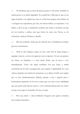 — Os dissabores que eu havia de passar, passei-os. Fui muito ofendido na
minha pessoa e na minha dignidade. Eu ia pedir-lhe a filha para ti, que és um
rapaz honrado; e ele repeliu-me como se eu lhe fosse propor uma infâmia. Se
o selvagem me respondesse que não, em termos hábeis, eu respeitaria o seu
direito, e dir-te-ia que o respeitasses também; mas desde o momento em que
ele nos insultou a ambos, jurei que havias de casar com Teresa, se ela
sustentasse a palavra. Portanto, é decidir.
— Meu tio já decidiu. Ainda que ele nada lhe dê, eu trabalharei em dobro
para nos sustentarmos.
— Onde tu não chegares, chego eu; mas vocês têm de fugir, porque a
rapariga é menor, e as leis são rigorosas com os raptores. Tu tens um parente
em Zarza, na Espanha; é o meu irmão Pedro, que lá casou e vive
abastadamente. Vocês vão daqui recebidos; isso por força; a minha
consciência há de ficar sossegada pelo que respeita à legitimidade da vossa
união; escrúpulos em matéria de sacramento eu os abjuro. Confio num vigário
que os case clandestinamente. Depois, passam a raia e seguem para a
Estremadura espanhola. Tu lá com os meios que eu te der e com a habilidade
que tens podes abrir loja de ourives e viver confortavelmente pelo teu ofício,
até que o teu sogro se reconcilie. Ou isto, ou nada.
— Pois seja assim! — disse Guilherme Nogueira sem aquela veemência
dos corações alucinados.
 