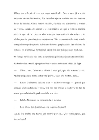 Olhou em volta de si com um rosto mortificado. Parecia estar já a sentir
saudades do seu laboratório, dos utensílios que o serviam nas suas serenas
horas de trabalho. Olhou para os quadros, e deteve-se a contemplar o retrato
de Teresa. Carecia de animar-se e convencer-se de que a formosa menina
merecia que ele se privasse dos sossegos desambiciosos do artista e se
abalançasse às perturbações e ao desterro. Não era escassez de amor aquele
antagonismo que lhe punha a alma em dolorosa perplexidade. Era o hábito da
solidão, era a fantasia, a formidável, a pior rival das mais adoradas mulheres.
O cónego parece que não tinha a experiência pessoal daquelas lutas interiores.
Estranhou-lhe a frieza e perguntou-lhe se estava triste com a ideia de fugir.
— Triste... sim. Custa-me a deixar o meu pai, que não tornarei a ver.
Quase que passei a minha vida neste quarto... Tudo isto me faz... pena...
— Então, Guilherme, deixa-te estar — atalhou o cónego — , pensei que
amavas apaixonadamente Teresa, por isso me prestei a coadjuvar-te. faz de
conta que nada feito. Se podes ser feliz sem ela...
— Feliz!... Nem com ela nem sem ela, o meu tio.
— Essa é boa! Vão lá entender este esquisito homem!
Ainda esta manhã me falavas em morrer por ela... Que contradições, que
incoerências!
 
