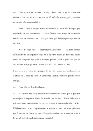 — Olhe, o meu tio, eu não me desdigo... Posso morrer por ela... mas não
desejo a vida que ela me pode dar sacrificando-lhe o meu pai e a minha
reportada pobreza nesta oficina.
— Bem — disse o cónego, menos maravilhado do amor filial do rapaz que
espantado da sua versatilidade. — Não falemos mais nisto. O casamento
convinha-te, se a noiva viesse, a beneplácito do pai, da igreja para aqui, com o
seu dote...
— Não me diga isso! — interrompeu Guilherme. — Eu teria menos
dificuldade em desamparar o meu pai e desterrar-me se ela fosse tão pobre
como eu. Ninguém foge com as mulheres pobres... Toda a gente dirá que eu
arrebatei uma rapariga como quem rouba uma esperançosa herança...
Neste momento batiam com precipitação à porta e chamavam Guilherme. Era
a criada de Teresa de Jesus. A esbaforida Caetana titubeou quando viu o
cónego.
— Pode falar — disse Guilherme.
— A menina não pôde escrever-lhe e manda-lhe dizer que o pai deu
ordem para estar pronta depois de amanhã, que vai para o Porto. Acho que a
vai meter num recolhimento ou vai casá-la com o monstro do velho. A Sra.
Feliciana está a chorar e o patrão anda a barregar e a fazer espantos pela casa
que é mesmo um horror da morte! A menina já disse que se mata, se o pai a
levar. Ai!, que inferno lá vai em casa! Caramba!
 
