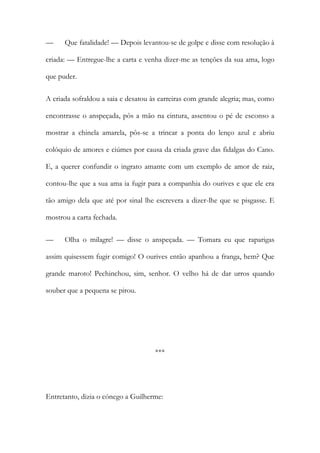 — Que fatalidade! — Depois levantou-se de golpe e disse com resolução à
criada: — Entregue-lhe a carta e venha dizer-me as tenções da sua ama, logo
que puder.
A criada sofraldou a saia e desatou às carreiras com grande alegria; mas, como
encontrasse o anspeçada, pôs a mão na cintura, assentou o pé de esconso a
mostrar a chinela amarela, pôs-se a trincar a ponta do lenço azul e abriu
colóquio de amores e ciúmes por causa da criada grave das fidalgas do Cano.
E, a querer confundir o ingrato amante com um exemplo de amor de raiz,
contou-lhe que a sua ama ia fugir para a companhia do ourives e que ele era
tão amigo dela que até por sinal lhe escrevera a dizer-lhe que se pisgasse. E
mostrou a carta fechada.
— Olha o milagre! — disse o anspeçada. — Tomara eu que raparigas
assim quisessem fugir comigo! O ourives então apanhou a franga, hem? Que
grande maroto! Pechinchou, sim, senhor. O velho há de dar urros quando
souber que a pequena se pirou.
***
Entretanto, dizia o cónego a Guilherme:
 