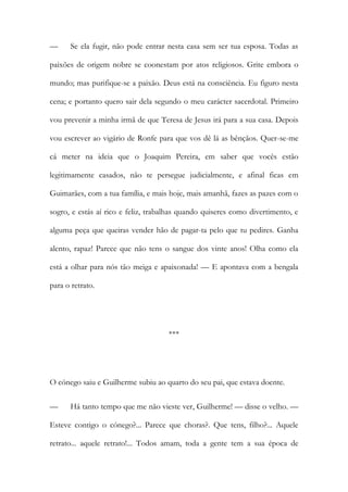 — Se ela fugir, não pode entrar nesta casa sem ser tua esposa. Todas as
paixões de origem nobre se coonestam por atos religiosos. Grite embora o
mundo; mas purifique-se a paixão. Deus está na consciência. Eu figuro nesta
cena; e portanto quero sair dela segundo o meu carácter sacerdotal. Primeiro
vou prevenir a minha irmã de que Teresa de Jesus irá para a sua casa. Depois
vou escrever ao vigário de Ronfe para que vos dê lá as bênçãos. Quer-se-me
cá meter na ideia que o Joaquim Pereira, em saber que vocês estão
legitimamente casados, não te persegue judicialmente, e afinal ficas em
Guimarães, com a tua família, e mais hoje, mais amanhã, fazes as pazes com o
sogro, e estás aí rico e feliz, trabalhas quando quiseres como divertimento, e
alguma peça que queiras vender hão de pagar-ta pelo que tu pedires. Ganha
alento, rapaz! Parece que não tens o sangue dos vinte anos! Olha como ela
está a olhar para nós tão meiga e apaixonada! — E apontava com a bengala
para o retrato.
***
O cónego saiu e Guilherme subiu ao quarto do seu pai, que estava doente.
— Há tanto tempo que me não vieste ver, Guilherme! — disse o velho. —
Esteve contigo o cónego?... Parece que choras?. Que tens, filho?... Aquele
retrato... aquele retrato!... Todos amam, toda a gente tem a sua época de
 