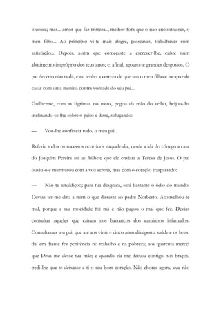 loucura; mas... amor que faz tristeza.., melhor fora que o não encontrasses, o
meu filho... Ao princípio vi-te mais alegre, passeavas, trabalhavas com
satisfação... Depois, assim que começaste a escrever-lhe, caíste num
abatimento impróprio dos teus anos; e, afinal, agouro-te grandes desgostos. O
pai decerto não ta dá, e eu tenho a certeza de que um o meu filho é incapaz de
casar com uma menina contra vontade do seu pai...
Guilherme, com as lágrimas no rosto, pegou da mão do velho, beijou-lha
inclinando-se-lhe sobre o peito e disse, soluçando:
— Vou-lhe confessar tudo, o meu pai...
Referiu todos os sucessos ocorridos naquele dia, desde a ida do cónego a casa
do Joaquim Pereira até ao bilhete que ele enviara a Teresa de Jesus. O pai
ouviu-o e murmurou com a voz serena, mas com o coração traspassado:
— Não te amaldiçoo; para tua desgraça, será bastante o ódio do mundo.
Devias ter-me dito a mim o que disseste ao padre Norberto. Aconselhou-te
mal, porque a sua mocidade foi má e não pagou o mal que fez. Devias
consultar aqueles que caíram nos barrancos dos caminhos infamados.
Consultasses teu pai, que até aos vinte e cinco anos dissipou a saúde e os bens;
daí em diante fez penitência no trabalho e na pobreza; aos quarenta mereci
que Deus me desse tua mãe; e quando ela me deixou contigo nos braços,
pedi-lhe que te deixasse a ti o seu bom coração. Não chores agora, que não
 