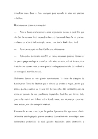 remedeias nada. Pede a Deus coragem para quando te vires em grandes
trabalhos.
Descansou um pouco e prosseguiu:
— Não te ficaria mal escrever a essa imprudente menina a pedir-lhe que
não fuja da sua casa. Se és capaz de o fazer, és homem de bem. Se ela por isso
te aborrecer, acharás indemnização na tua consciência. Podes fazer isto?
— Posso, o meu pai — disse Guilherme afoitamente.
— Pois então, abençoado sejas! E se, para a esquecer, precisas distrair-te,
na gaveta pequena daquele contador estão vinte moedas, vai até à corte, tens
lá muito que ver em artes, e volta quando te chegarem saudades do teu buril e
do sossego da tua vida passada.
Guilherme desceu ao seu quarto heroicamente. Ia cheio da coragem de
Eneias; mas faltou-lhe Mentor que o atirasse de chofre às vagas. Assim que
abriu a porta, o retrato de Teresa pôs-lhe uns olhos tão suplicantes que ele
sentiu-se vexado da sua pusilânime ingratidão. Sozinho, em frente dela,
parecia-lhe amá-la em dobro; volvia àquele amor, sem esperança e por isso
mais intenso, dos dias em que a retratara.
Escrever-lhe a carta, como o pai lhe pedira, figurava-se-lhe agora uma vilania.
O homem era desgraçado porque era fraco. Nem tinha uma razão rígida nem
sentimentos poderosos. as suas grandes faculdades eram abstrações e
 