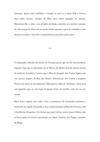 fantasias. Agora entre sacrificar o coração ao pai ou o amor filial a Teresa,
nem tinha severas virtudes de filho nem fortes energias de amante.
Marasmara-lhe a alma a sua própria atividade, estranha às correntes naturais
da vida exequível. Havia de ser muito infeliz quando o peso da realidade o não
deixasse exceder o nível dos contentamentos pautados pela razão.
***
O anspeçada, sabendo da missão de Caetana, posto que ela lhe recomendasse
segredo, logo que se afastaram, foi ao Rossio do Mestre-Escola, entrou na loja
do barbeiro Anselmo e contou que a filha do Joaquim dos Coiros fugira com
um ourives mágico da Rua das Donas. (Chamavam dos Coiros a Joaquim
Pereira em razão da sua indústria.) Dali passou à Rua de Alcobaça e disse para
um sapateiro que os vira fugir às quatro horas da manhã, cada um no seu
cavalo.
Duas horas depois, por toda a vila e extramuros de Guimarães grassava a
notícia de ter fugido Teresinha, a rica e linda herdeira da Rua dos Fornos, com
o Guilherme Nogueira. Uns diziam que para Lisboa, outros para a Galiza; mas
já havia quem os tivesse encontrado em Santo António das Taipas, caminho
de Braga.
 