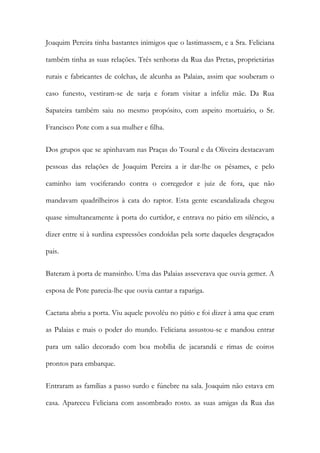 Joaquim Pereira tinha bastantes inimigos que o lastimassem, e a Sra. Feliciana
também tinha as suas relações. Três senhoras da Rua das Pretas, proprietárias
rurais e fabricantes de colchas, de alcunha as Palaias, assim que souberam o
caso funesto, vestiram-se de sarja e foram visitar a infeliz mãe. Da Rua
Sapateira também saiu no mesmo propósito, com aspeito mortuário, o Sr.
Francisco Pote com a sua mulher e filha.
Dos grupos que se apinhavam nas Praças do Toural e da Oliveira destacavam
pessoas das relações de Joaquim Pereira a ir dar-lhe os pêsames, e pelo
caminho iam vociferando contra o corregedor e juiz de fora, que não
mandavam quadrilheiros à cata do raptor. Esta gente escandalizada chegou
quase simultaneamente à porta do curtidor, e entrava no pátio em silêncio, a
dizer entre si à surdina expressões condoídas pela sorte daqueles desgraçados
pais.
Bateram à porta de mansinho. Uma das Palaias asseverava que ouvia gemer. A
esposa de Pote parecia-lhe que ouvia cantar a rapariga.
Caetana abriu a porta. Viu aquele povoléu no pátio e foi dizer à ama que eram
as Palaias e mais o poder do mundo. Feliciana assustou-se e mandou entrar
para um salão decorado com boa mobília de jacarandá e rimas de coiros
prontos para embarque.
Entraram as famílias a passo surdo e fúnebre na sala. Joaquim não estava em
casa. Apareceu Feliciana com assombrado rosto. as suas amigas da Rua das
 