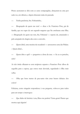 Pretas acercaram-se dela com as caras compungidas, abraçaram-na uma por
cada vez, em silêncio, e depois disseram todas de pancada:
— Tenha paciência, Sra. Felicianinha...
— Desgraçado de quem nas tem! — disse o Sr. Francisco Pote, pai de
família, que era sogro de um segundo-sargento que lhe arrebatara uma filha.
— Desgraçado de quem nas tem, Sra. Feliciana! — repetiu ele, amaciando o
pelo arrepiado do chapéu alto com o cotovelo.
— Quem diria!, uma menina tão rezadeira! — acrescentou uma das Palaias.
– Quem diria!...
— Quem diria o quê? — perguntou a dona da casa. — Se eu os percebo,
sebo!
As três irmãs olharam-se com recíproco espanto e Francisco Pote olhou de
esguelha para a esposa, que estava mais desviada, segredando à filha mais
velha:
— Olha que bons trastes de pau-santo têm estes brutos debaixo dos
coiros!
Feliciana, como ninguém respondesse à sua pergunta, voltou-se para todos
para um tempo e interrogou:
— Que diabo de história é esta, Deus me perdoe? Tanta gente! Parece que
morreu aqui alguém!
 