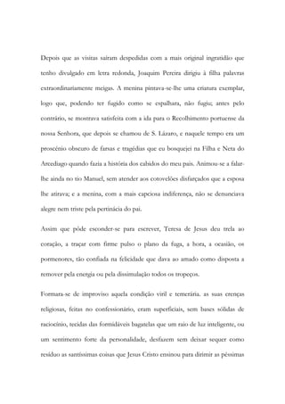Depois que as visitas saíram despedidas com a mais original ingratidão que
tenho divulgado em letra redonda, Joaquim Pereira dirigiu à filha palavras
extraordinariamente meigas. A menina pintava-se-lhe uma criatura exemplar,
logo que, podendo ter fugido como se espalhara, não fugiu; antes pelo
contrário, se mostrava satisfeita com a ida para o Recolhimento portuense da
nossa Senhora, que depois se chamou de S. Lázaro, e naquele tempo era um
proscénio obscuro de farsas e tragédias que eu bosquejei na Filha e Neta do
Arcediago quando fazia a história dos cabidos do meu pais. Animou-se a falar-
lhe ainda no tio Manuel, sem atender aos cotovelões disfarçados que a esposa
lhe atirava; e a menina, com a mais capciosa indiferença, não se denunciava
alegre nem triste pela pertinácia do pai.
Assim que pôde esconder-se para escrever, Teresa de Jesus deu trela ao
coração, a traçar com firme pulso o plano da fuga, a hora, a ocasião, os
pormenores, tão confiada na felicidade que dava ao amado como disposta a
remover pela energia ou pela dissimulação todos os tropeços.
Formara-se de improviso aquela condição viril e temerária. as suas crenças
religiosas, feitas no confessionário, eram superficiais, sem bases sólidas de
raciocínio, tecidas das formidáveis bagatelas que um raio de luz inteligente, ou
um sentimento forte da personalidade, desfazem sem deixar sequer como
resíduo as santíssimas coisas que Jesus Cristo ensinou para dirimir as péssimas
 