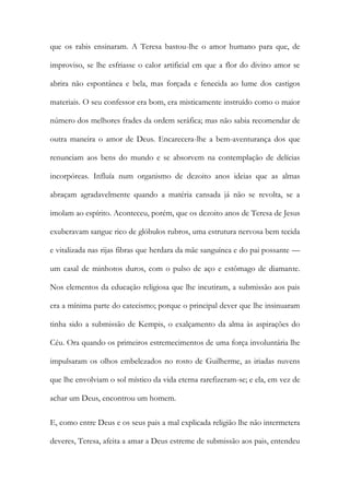 que os rabis ensinaram. A Teresa bastou-lhe o amor humano para que, de
improviso, se lhe esfriasse o calor artificial em que a flor do divino amor se
abrira não espontânea e bela, mas forçada e fenecida ao lume dos castigos
materiais. O seu confessor era bom, era misticamente instruído como o maior
número dos melhores frades da ordem seráfica; mas não sabia recomendar de
outra maneira o amor de Deus. Encarecera-lhe a bem-aventurança dos que
renunciam aos bens do mundo e se absorvem na contemplação de delícias
incorpóreas. Influía num organismo de dezoito anos ideias que as almas
abraçam agradavelmente quando a matéria cansada já não se revolta, se a
imolam ao espírito. Aconteceu, porém, que os dezoito anos de Teresa de Jesus
exuberavam sangue rico de glóbulos rubros, uma estrutura nervosa bem tecida
e vitalizada nas rijas fibras que herdara da mãe sanguínea e do pai possante —
um casal de minhotos duros, com o pulso de aço e estômago de diamante.
Nos elementos da educação religiosa que lhe incutiram, a submissão aos pais
era a mínima parte do catecismo; porque o principal dever que lhe insinuaram
tinha sido a submissão de Kempis, o exalçamento da alma às aspirações do
Céu. Ora quando os primeiros estremecimentos de uma força involuntária lhe
impulsaram os olhos embelezados no rosto de Guilherme, as iriadas nuvens
que lhe envolviam o sol místico da vida eterna rarefizeram-se; e ela, em vez de
achar um Deus, encontrou um homem.
E, como entre Deus e os seus pais a mal explicada religião lhe não intermetera
deveres, Teresa, afeita a amar a Deus estreme de submissão aos pais, entendeu
 