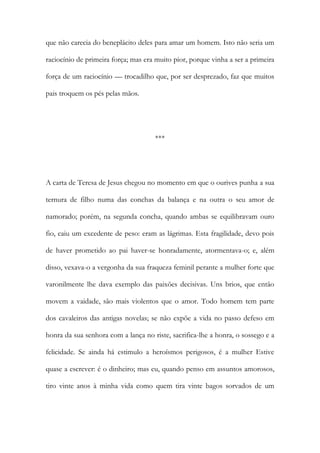 que não carecia do beneplácito deles para amar um homem. Isto não seria um
raciocínio de primeira força; mas era muito pior, porque vinha a ser a primeira
força de um raciocínio — trocadilho que, por ser desprezado, faz que muitos
pais troquem os pés pelas mãos.
***
A carta de Teresa de Jesus chegou no momento em que o ourives punha a sua
ternura de filho numa das conchas da balança e na outra o seu amor de
namorado; porém, na segunda concha, quando ambas se equilibravam ouro
fio, caiu um excedente de peso: eram as lágrimas. Esta fragilidade, devo pois
de haver prometido ao pai haver-se honradamente, atormentava-o; e, além
disso, vexava-o a vergonha da sua fraqueza feminil perante a mulher forte que
varonilmente lhe dava exemplo das paixões decisivas. Uns brios, que então
movem a vaidade, são mais violentos que o amor. Todo homem tem parte
dos cavaleiros das antigas novelas; se não expõe a vida no passo defeso em
honra da sua senhora com a lança no riste, sacrifica-lhe a honra, o sossego e a
felicidade. Se ainda há estimulo a heroísmos perigosos, é a mulher Estive
quase a escrever: é o dinheiro; mas eu, quando penso em assuntos amorosos,
tiro vinte anos à minha vida como quem tira vinte bagos sorvados de um
 