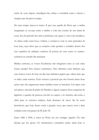 cacho de uvas; depois, transfiguro-me, refaço a sociedade como a deixei, e
imagino que ela parou comigo.
No meu tempo amava-se muito. É por essa quadra de flores que a minha
imaginação se esvoaça como a abelha à volta das corolas de um ramal de
rosas. Sou do período dos aéreos perfumes; este agora é o dos sons metálicos.
As almas então eram leves, voláteis, e vestiam-se com os raios prateados da
Lua; hoje, ouço dizer que os corações estão pesados e retraídos dentro dos
seus espinhos de ambição, cobertos de pomos de ouro como os ouriços-
cacheiros no estrado das macieiras.
Minhas senhoras, as vossas Excelências não imaginam como as suas mães
foram amadas! Nós éramos românticos. Não tínhamos mais dinheiro que
estes bancos rotos de hoje em dia; mas tínhamos papéis que valiam mais que
os deles: eram sonetos. Estes sonetos é possível que não fossem muito boas
ações; mas não enganavam tantas famílias como as bancárias. Um rapaz com
seis pintos, uma lira de pinho de Flandres e alguns suspiros fazia conquistas de
lágrimas: e quando ele passava, envolto no capote e no mistério, alta noite, a
olhar para os terceiros andares, fazia desmaios de amor. Sei de casos
lacrimáveis, que hoje fazem sorrir a geração nova, que nasceu com a alma
oxidada como um pataco de D. João VI.
Entre 1846 e 1856, o amor no Porto era um contágio sagrado. Foi uma
década que fez época. Os matrimónios, contraídos então, ainda hoje se
 